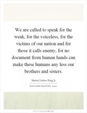 We are called to speak for the weak, for the voiceless, for the victims of our nation and for those it calls enemy, for no document from human hands can make these humans any less our brothers and sisters Picture Quote #1