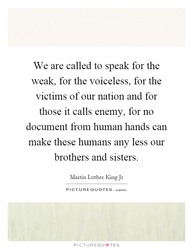 We are called to speak for the weak, for the voiceless, for the victims of our nation and for those it calls enemy, for no document from human hands can make these humans any less our brothers and sisters Picture Quote #1