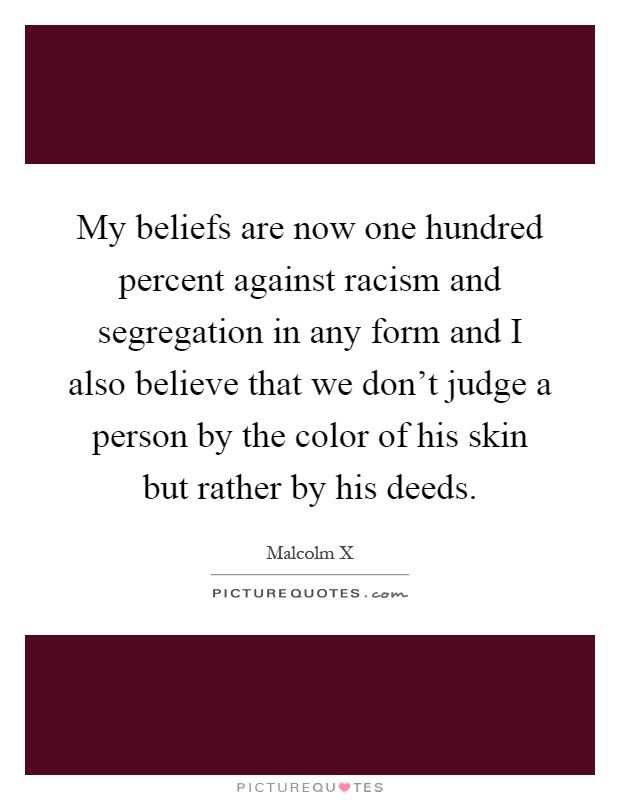 My beliefs are now one hundred percent against racism and segregation in any form and I also believe that we don't judge a person by the color of his skin but rather by his deeds Picture Quote #1