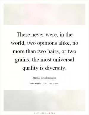 There never were, in the world, two opinions alike, no more than two hairs, or two grains; the most universal quality is diversity Picture Quote #1
