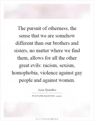 The pursuit of otherness, the sense that we are somehow different than our brothers and sisters, no matter where we find them, allows for all the other great evils: racism, sexism, homophobia, violence against gay people and against women Picture Quote #1