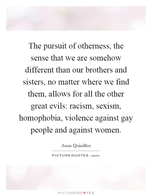 The pursuit of otherness, the sense that we are somehow different than our brothers and sisters, no matter where we find them, allows for all the other great evils: racism, sexism, homophobia, violence against gay people and against women Picture Quote #1