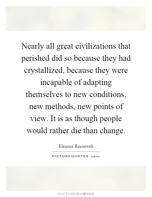 Nearly all great civilizations that perished did so because they had crystallized, because they were incapable of adapting themselves to new conditions, new methods, new points of view. It is as though people would rather die than change Picture Quote #1