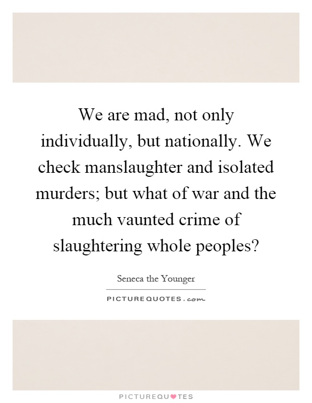 We are mad, not only individually, but nationally. We check manslaughter and isolated murders; but what of war and the much vaunted crime of slaughtering whole peoples? Picture Quote #1