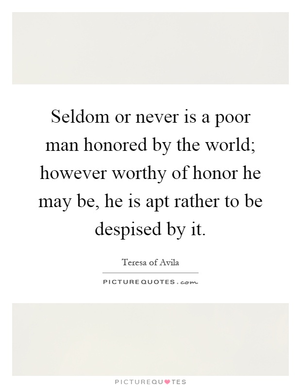 Seldom or never is a poor man honored by the world; however worthy of honor he may be, he is apt rather to be despised by it Picture Quote #1