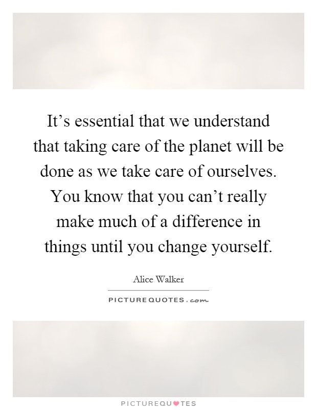 It's essential that we understand that taking care of the planet will be done as we take care of ourselves. You know that you can't really make much of a difference in things until you change yourself Picture Quote #1