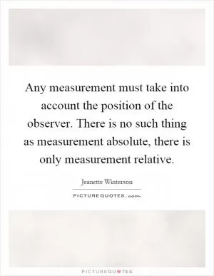 Any measurement must take into account the position of the observer. There is no such thing as measurement absolute, there is only measurement relative Picture Quote #1