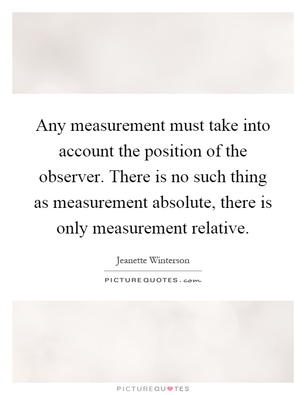 Any measurement must take into account the position of the observer. There is no such thing as measurement absolute, there is only measurement relative Picture Quote #1