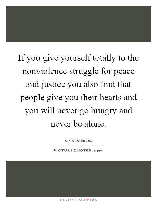 If you give yourself totally to the nonviolence struggle for peace and justice you also find that people give you their hearts and you will never go hungry and never be alone Picture Quote #1