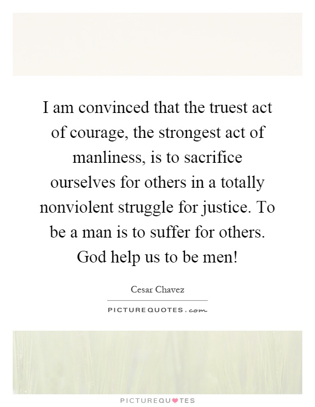 I am convinced that the truest act of courage, the strongest act of manliness, is to sacrifice ourselves for others in a totally nonviolent struggle for justice. To be a man is to suffer for others. God help us to be men! Picture Quote #1