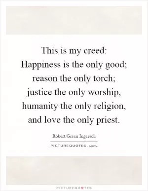 This is my creed: Happiness is the only good; reason the only torch; justice the only worship, humanity the only religion, and love the only priest Picture Quote #1