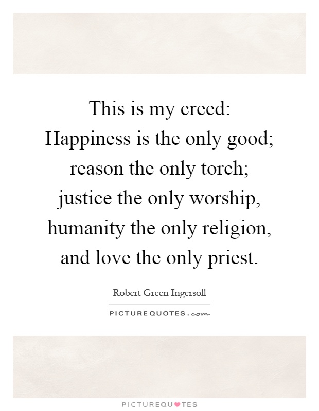 This is my creed: Happiness is the only good; reason the only torch; justice the only worship, humanity the only religion, and love the only priest Picture Quote #1