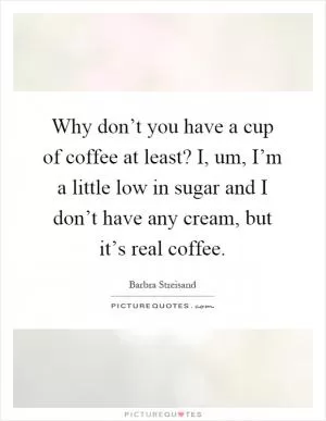 Why don’t you have a cup of coffee at least? I, um, I’m a little low in sugar and I don’t have any cream, but it’s real coffee Picture Quote #1