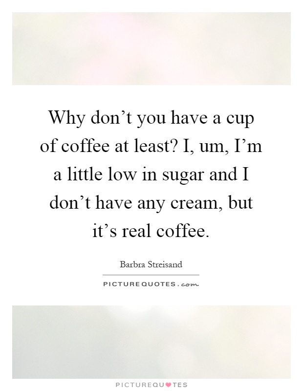 Why don't you have a cup of coffee at least? I, um, I'm a little low in sugar and I don't have any cream, but it's real coffee Picture Quote #1