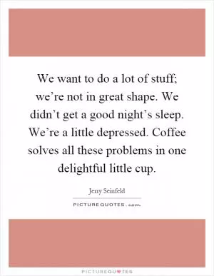 We want to do a lot of stuff; we’re not in great shape. We didn’t get a good night’s sleep. We’re a little depressed. Coffee solves all these problems in one delightful little cup Picture Quote #1