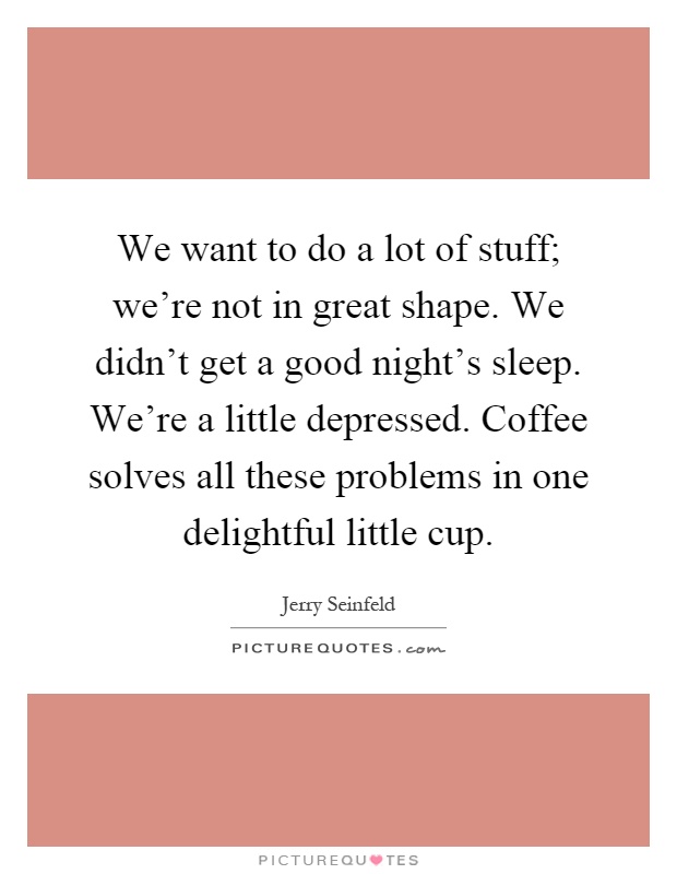 We want to do a lot of stuff; we're not in great shape. We didn't get a good night's sleep. We're a little depressed. Coffee solves all these problems in one delightful little cup Picture Quote #1