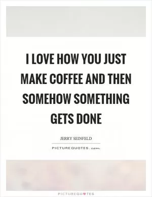 I love how you just make coffee and then somehow something gets done Picture Quote #1