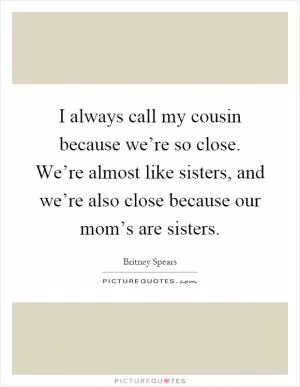 I always call my cousin because we’re so close. We’re almost like sisters, and we’re also close because our mom’s are sisters Picture Quote #1