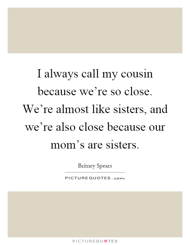 I always call my cousin because we're so close. We're almost like sisters, and we're also close because our mom's are sisters Picture Quote #1