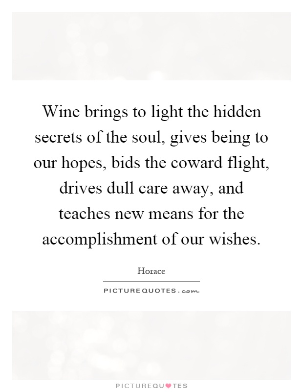 Wine brings to light the hidden secrets of the soul, gives being to our hopes, bids the coward flight, drives dull care away, and teaches new means for the accomplishment of our wishes Picture Quote #1