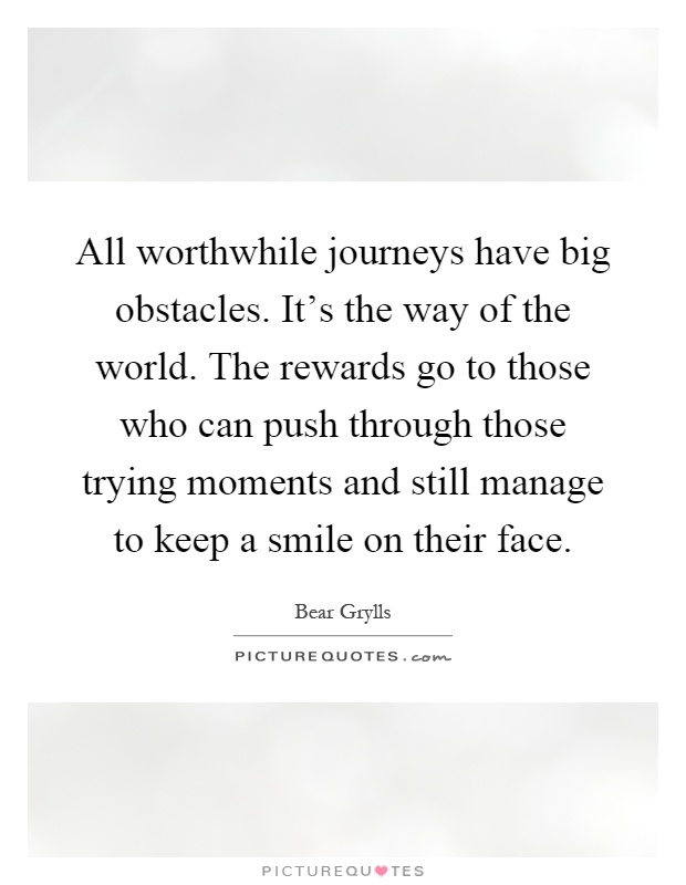All worthwhile journeys have big obstacles. It's the way of the world. The rewards go to those who can push through those trying moments and still manage to keep a smile on their face Picture Quote #1