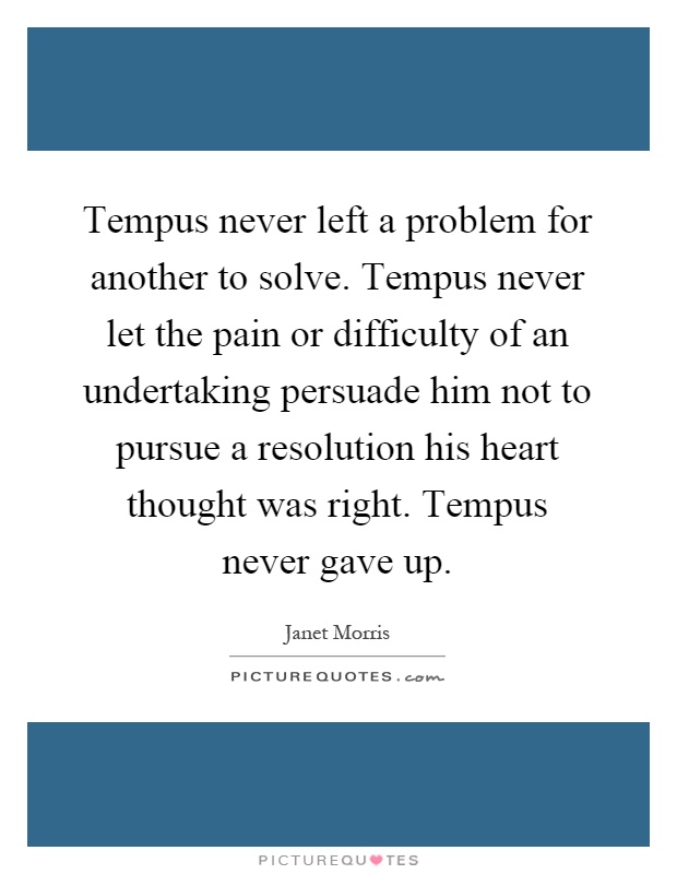 Tempus never left a problem for another to solve. Tempus never let the pain or difficulty of an undertaking persuade him not to pursue a resolution his heart thought was right. Tempus never gave up Picture Quote #1