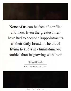 None of us can be free of conflict and woe. Even the greatest men have had to accept disappointments as their daily bread... The art of living lies less in eliminating our troubles than in growing with them Picture Quote #1