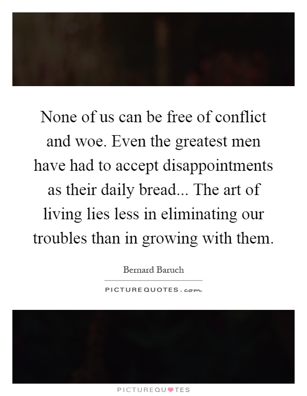 None of us can be free of conflict and woe. Even the greatest men have had to accept disappointments as their daily bread... The art of living lies less in eliminating our troubles than in growing with them Picture Quote #1