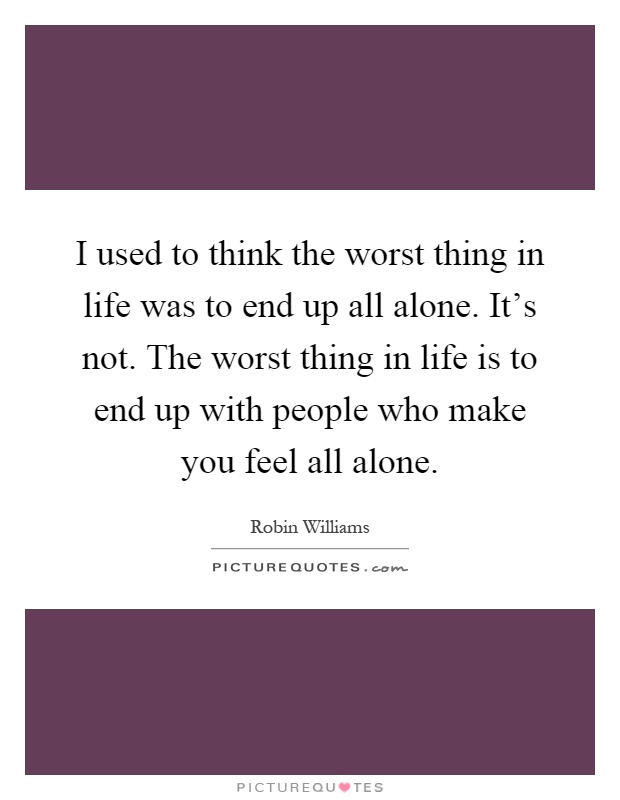 I used to think the worst thing in life was to end up all alone. It's not. The worst thing in life is to end up with people who make you feel all alone Picture Quote #1