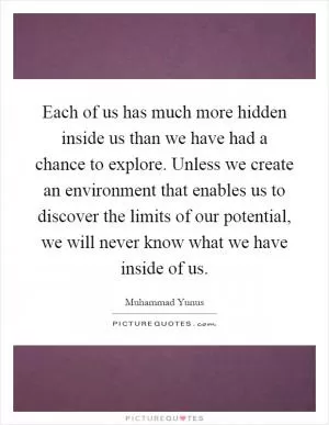Each of us has much more hidden inside us than we have had a chance to explore. Unless we create an environment that enables us to discover the limits of our potential, we will never know what we have inside of us Picture Quote #1