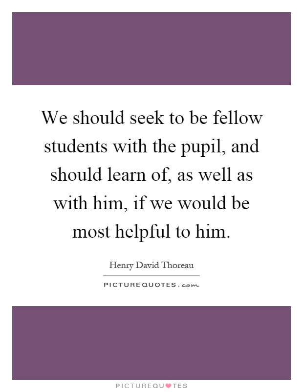We should seek to be fellow students with the pupil, and should learn of, as well as with him, if we would be most helpful to him Picture Quote #1