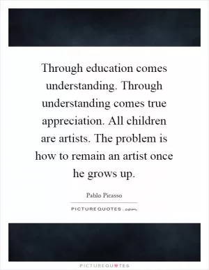 Through education comes understanding. Through understanding comes true appreciation. All children are artists. The problem is how to remain an artist once he grows up Picture Quote #1