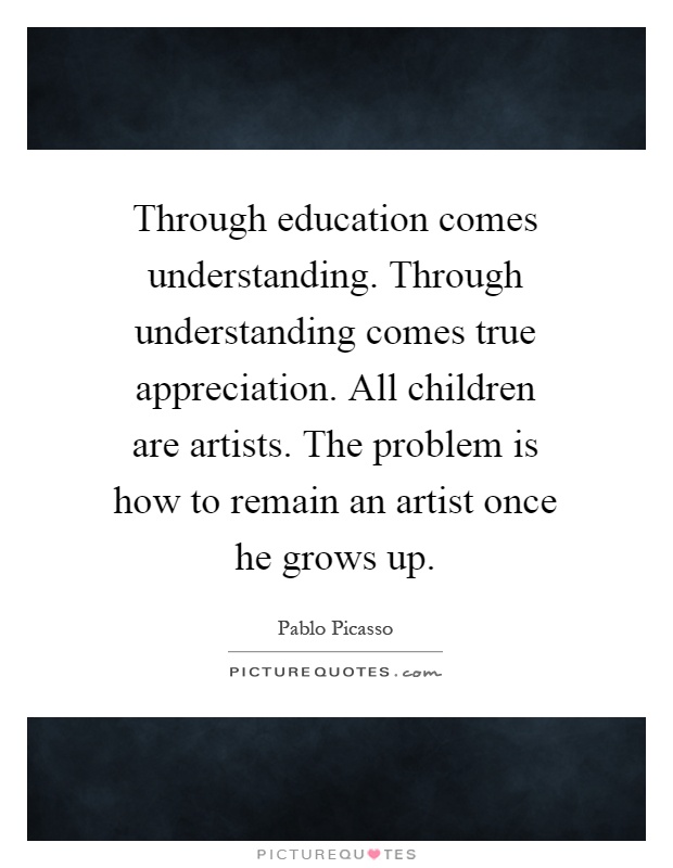 Through education comes understanding. Through understanding comes true appreciation. All children are artists. The problem is how to remain an artist once he grows up Picture Quote #1