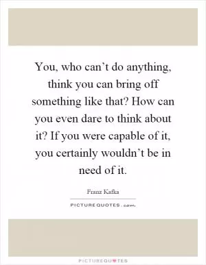 You, who can’t do anything, think you can bring off something like that? How can you even dare to think about it? If you were capable of it, you certainly wouldn’t be in need of it Picture Quote #1