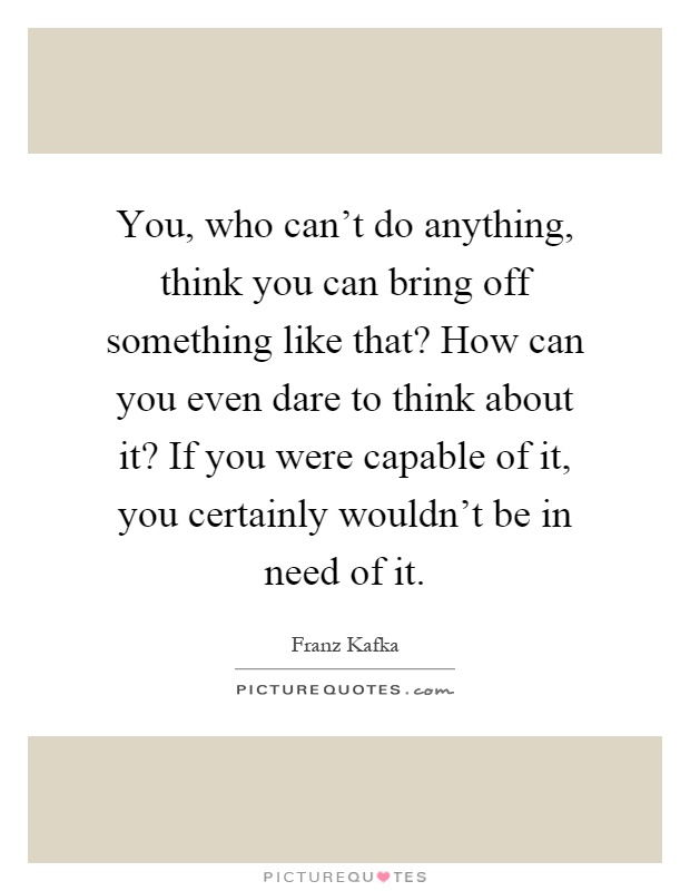 You, who can't do anything, think you can bring off something like that? How can you even dare to think about it? If you were capable of it, you certainly wouldn't be in need of it Picture Quote #1
