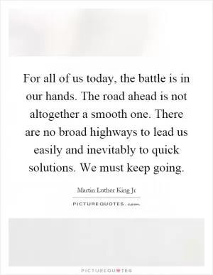 For all of us today, the battle is in our hands. The road ahead is not altogether a smooth one. There are no broad highways to lead us easily and inevitably to quick solutions. We must keep going Picture Quote #1
