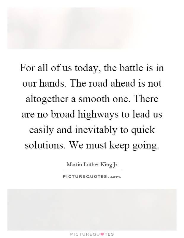 For all of us today, the battle is in our hands. The road ahead is not altogether a smooth one. There are no broad highways to lead us easily and inevitably to quick solutions. We must keep going Picture Quote #1