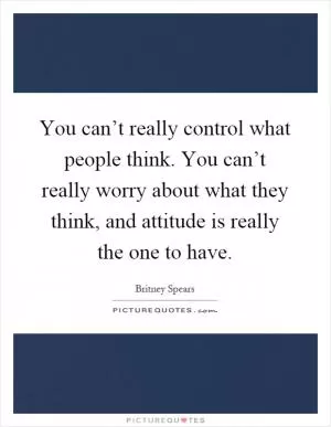 You can’t really control what people think. You can’t really worry about what they think, and attitude is really the one to have Picture Quote #1