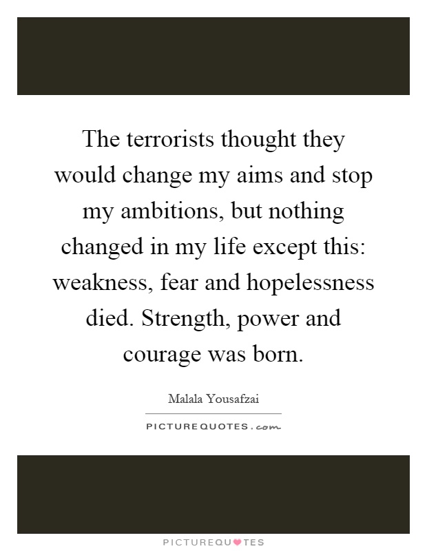 The terrorists thought they would change my aims and stop my ambitions, but nothing changed in my life except this: weakness, fear and hopelessness died. Strength, power and courage was born Picture Quote #1