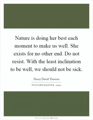 Nature is doing her best each moment to make us well. She exists for no other end. Do not resist. With the least inclination to be well, we should not be sick Picture Quote #1