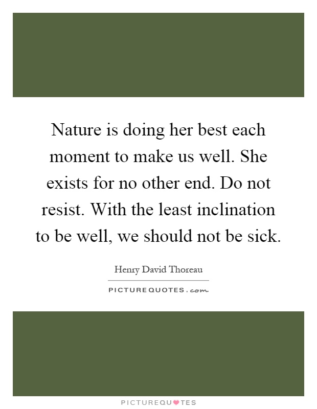 Nature is doing her best each moment to make us well. She exists for no other end. Do not resist. With the least inclination to be well, we should not be sick Picture Quote #1