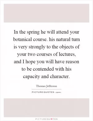 In the spring he will attend your botanical course. his natural turn is very strongly to the objects of your two courses of lectures, and I hope you will have reason to be contended with his capacity and character Picture Quote #1