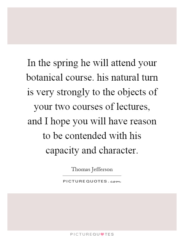 In the spring he will attend your botanical course. his natural turn is very strongly to the objects of your two courses of lectures, and I hope you will have reason to be contended with his capacity and character Picture Quote #1