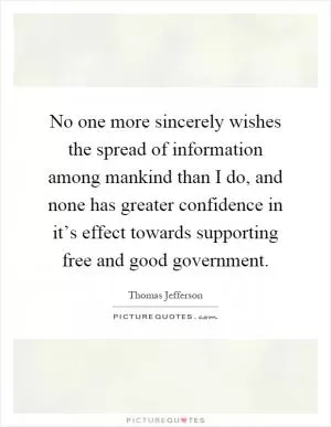 No one more sincerely wishes the spread of information among mankind than I do, and none has greater confidence in it’s effect towards supporting free and good government Picture Quote #1