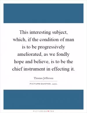 This interesting subject, which, if the condition of man is to be progressively ameliorated, as we fondly hope and believe, is to be the chief instrument in effecting it Picture Quote #1