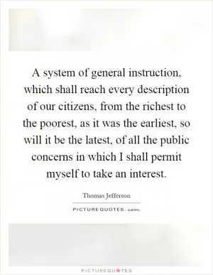 A system of general instruction, which shall reach every description of our citizens, from the richest to the poorest, as it was the earliest, so will it be the latest, of all the public concerns in which I shall permit myself to take an interest Picture Quote #1