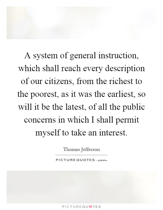 A system of general instruction, which shall reach every description of our citizens, from the richest to the poorest, as it was the earliest, so will it be the latest, of all the public concerns in which I shall permit myself to take an interest Picture Quote #1