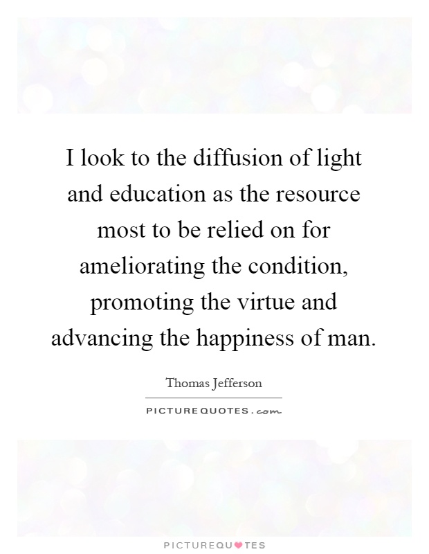 I look to the diffusion of light and education as the resource most to be relied on for ameliorating the condition, promoting the virtue and advancing the happiness of man Picture Quote #1