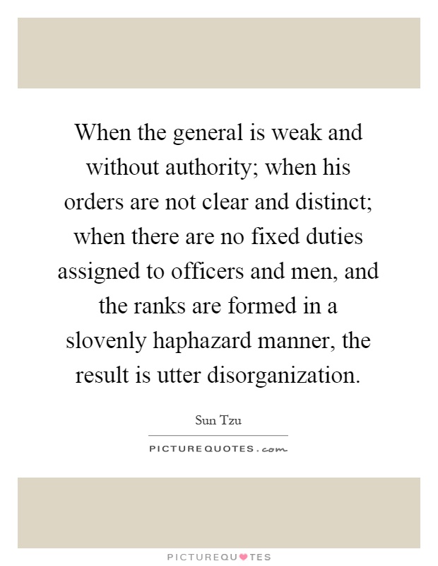 When the general is weak and without authority; when his orders are not clear and distinct; when there are no fixed duties assigned to officers and men, and the ranks are formed in a slovenly haphazard manner, the result is utter disorganization Picture Quote #1
