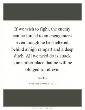 If we wish to fight, the enemy can be forced to an engagement even though he be sheltered behind a high rampart and a deep ditch. All we need do is attack some other place that he will be obliged to relieve Picture Quote #1